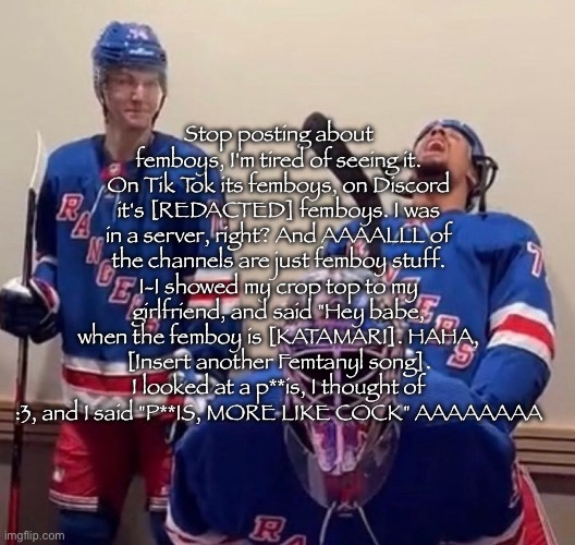 New msmg copypasta just dropped | Stop posting about femboys, I'm tired of seeing it. On Tik Tok its femboys, on Discord it's [REDACTED] femboys. I was in a server, right? And AAAALLL of the channels are just femboy stuff. I-I showed my crop top to my girlfriend, and said "Hey babe, when the femboy is [KATAMARI]. HAHA, [Insert another Femtanyl song]. I looked at a p**is, I thought of :3, and I said "P**IS, MORE LIKE COCK" AAAAAAAA | image tagged in ryan reaves | made w/ Imgflip meme maker