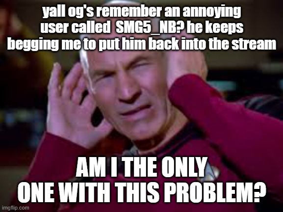 Captain Picard Covering Ears | yall og's remember an annoying user called  SMG5_NB? he keeps begging me to put him back into the stream; AM I THE ONLY ONE WITH THIS PROBLEM? | image tagged in captain picard covering ears | made w/ Imgflip meme maker