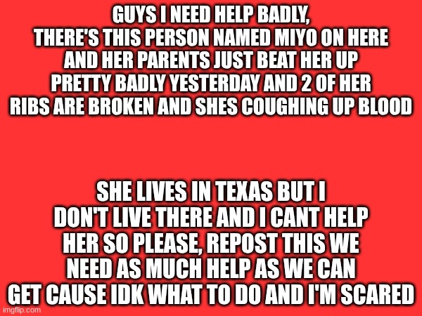 she could die I'm so scared | GUYS I NEED HELP BADLY, THERE'S THIS PERSON NAMED MIYO ON HERE AND HER PARENTS JUST BEAT HER UP PRETTY BADLY YESTERDAY AND 2 OF HER RIBS ARE BROKEN AND SHES COUGHING UP BLOOD; SHE LIVES IN TEXAS BUT I DON'T LIVE THERE AND I CANT HELP HER SO PLEASE, REPOST THIS WE NEED AS MUCH HELP AS WE CAN GET CAUSE IDK WHAT TO DO AND I'M SCARED | made w/ Imgflip meme maker