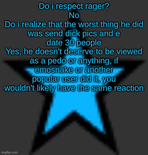 bluestar | Do i respect rager?
No
Do i realize that the worst thing he did was send dick pics and e date 30 people
Yes, he doesn't deserve to be viewed as a pedo or anything, if emosnake or another popular user did it, you wouldn't likely have the same reaction | image tagged in bluestar | made w/ Imgflip meme maker