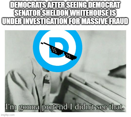 "I didn't see nuffin'" | DEMOCRATS AFTER SEEING DEMOCRAT SENATOR SHELDON WHITEHOUSE IS UNDER INVESTIGATION FOR MASSIVE FRAUD | image tagged in i'm gonna pretend i didn't see that,political meme,democrats,liberal hypocrisy,politics lol | made w/ Imgflip meme maker