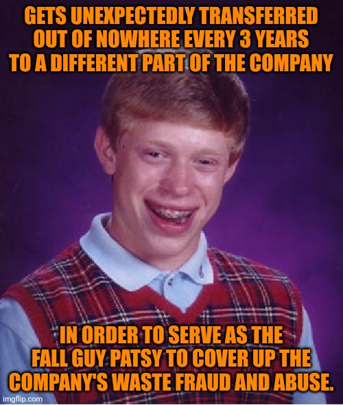 Funny | GETS UNEXPECTEDLY TRANSFERRED OUT OF NOWHERE EVERY 3 YEARS TO A DIFFERENT PART OF THE COMPANY; IN ORDER TO SERVE AS THE FALL GUY PATSY TO COVER UP THE COMPANY'S WASTE FRAUD AND ABUSE. | image tagged in memes,bad luck brian,government corruption,cover up,the fall guy,abuse | made w/ Imgflip meme maker