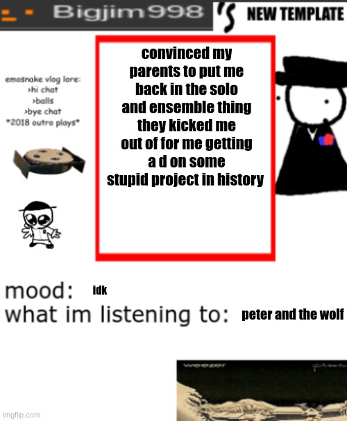 bigjim998s NEW AND IMPROVED TEMPLATE | convinced my parents to put me back in the solo and ensemble thing they kicked me out of for me getting a d on some stupid project in history; idk; peter and the wolf | image tagged in bigjim998s new and improved template | made w/ Imgflip meme maker