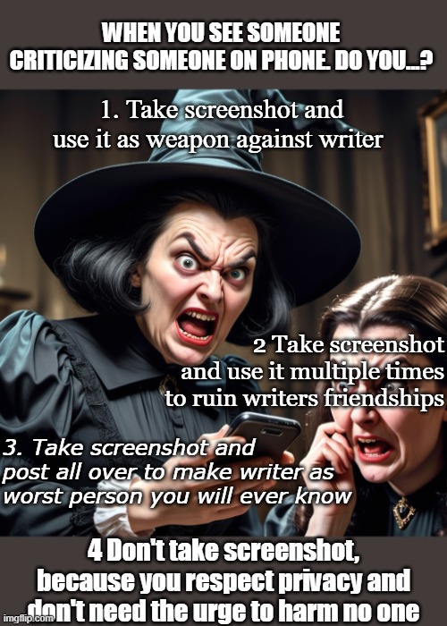 Are you person 1,2,3,4??? Sadly so many are other than number 4 | WHEN YOU SEE SOMEONE CRITICIZING SOMEONE ON PHONE. DO YOU...? 1. Take screenshot and use it as weapon against writer; 2 Take screenshot and use it multiple times to ruin writers friendships; 3. Take screenshot and post all over to make writer as worst person you will ever know; 4 Don't take screenshot, because you respect privacy and don't need the urge to harm no one | image tagged in judgemental,screenshot,witch,and that's a fact,disturbing | made w/ Imgflip meme maker