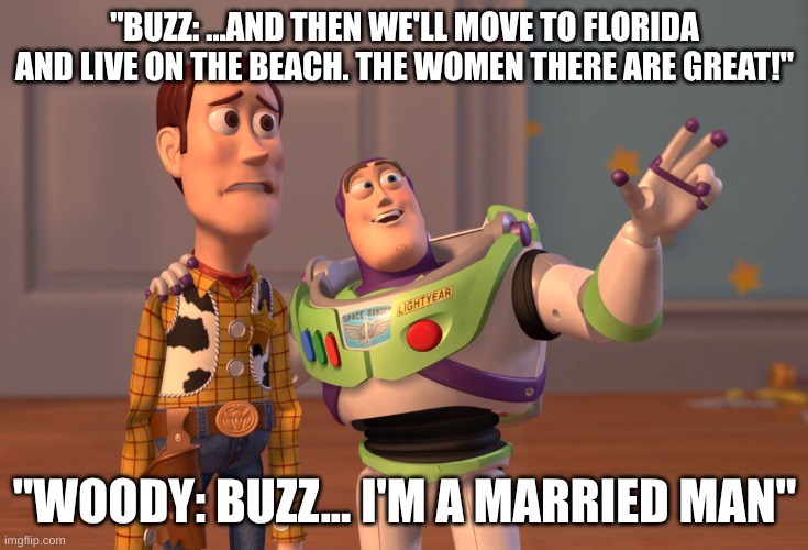 Buzz got a little too enthusiastic if you ask me... | "BUZZ: ...AND THEN WE'LL MOVE TO FLORIDA AND LIVE ON THE BEACH. THE WOMEN THERE ARE GREAT!"; "WOODY: BUZZ... I'M A MARRIED MAN" | image tagged in memes,x x everywhere,buzz lightyear,woody,florida | made w/ Imgflip meme maker