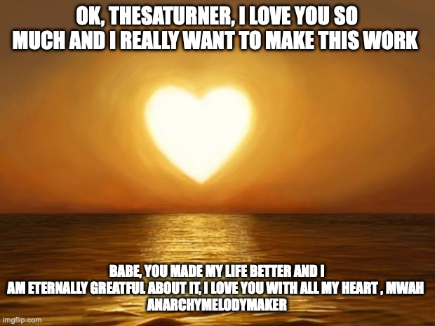 Love | OK, THESATURNER, I LOVE YOU SO MUCH AND I REALLY WANT TO MAKE THIS WORK; BABE, YOU MADE MY LIFE BETTER AND I AM ETERNALLY GREATFUL ABOUT IT, I LOVE YOU WITH ALL MY HEART , MWAH 
ANARCHYMELODYMAKER | image tagged in love | made w/ Imgflip meme maker