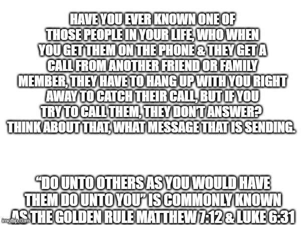 The Golden Rule | HAVE YOU EVER KNOWN ONE OF THOSE PEOPLE IN YOUR LIFE, WHO WHEN YOU GET THEM ON THE PHONE & THEY GET A CALL FROM ANOTHER FRIEND OR FAMILY MEMBER, THEY HAVE TO HANG UP WITH YOU RIGHT AWAY TO CATCH THEIR CALL, BUT IF YOU TRY TO CALL THEM, THEY DON’T ANSWER? 
THINK ABOUT THAT, WHAT MESSAGE THAT IS SENDING. “DO UNTO OTHERS AS YOU WOULD HAVE THEM DO UNTO YOU” IS COMMONLY KNOWN AS THE GOLDEN RULE MATTHEW 7:12 & LUKE 6:31 | image tagged in life lessons | made w/ Imgflip meme maker