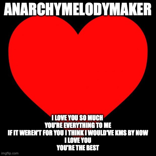 I love you :D | ANARCHYMELODYMAKER; I LOVE YOU SO MUCH 
YOU'RE EVERYTHING TO ME
IF IT WEREN'T FOR YOU I THINK I WOULD'VE KMS BY NOW
I LOVE YOU
YOU'RE THE BEST | image tagged in heart | made w/ Imgflip meme maker