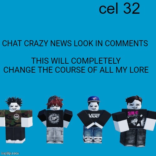 Cel 32 | CHAT CRAZY NEWS LOOK IN COMMENTS; THIS WILL COMPLETELY CHANGE THE COURSE OF ALL MY LORE | image tagged in cel 32 | made w/ Imgflip meme maker