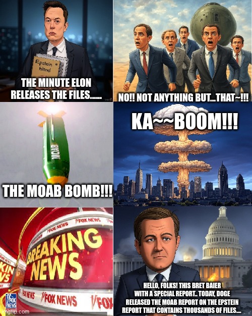 Elon Release the MOAB of the Epstein files | THE MINUTE ELON RELEASES THE FILES...... NO!! NOT ANYTHING BUT...THAT~!!! KA~~BOOM!!! THE MOAB BOMB!!! HELLO, FOLKS! THIS BRET BAIER WITH A SPECIAL REPORT.. TODAY, DOGE RELEASED THE MOAB REPORT ON THE EPSTEIN REPORT THAT CONTAINS THOUSANDS OF FILES.... | image tagged in elon musk,moab,jeffrey epstein,epstein files | made w/ Imgflip meme maker