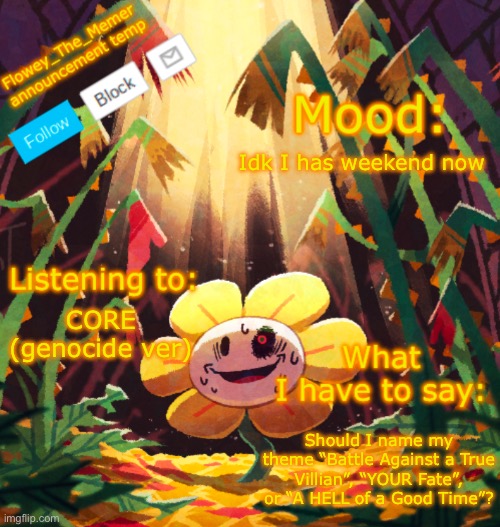 Flowey_The_Memer announcement template | Idk I has weekend now; CORE (genocide ver); Should I name my theme “Battle Against a True Villian”, “YOUR Fate”, or “A HELL of a Good Time”? | image tagged in flowey_the_memer announcement template | made w/ Imgflip meme maker