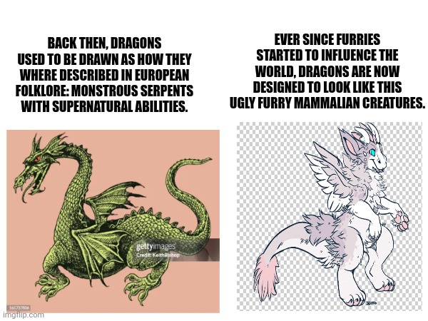 Furries really ruined art: | EVER SINCE FURRIES STARTED TO INFLUENCE THE WORLD, DRAGONS ARE NOW DESIGNED TO LOOK LIKE THIS UGLY FURRY MAMMALIAN CREATURES. BACK THEN, DRAGONS USED TO BE DRAWN AS HOW THEY WHERE DESCRIBED IN EUROPEAN FOLKLORE: MONSTROUS SERPENTS WITH SUPERNATURAL ABILITIES. | image tagged in anti furry,dragons | made w/ Imgflip meme maker