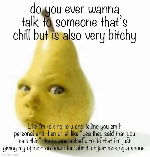 dear god pls someone understand this | do you ever wanna talk to someone that’s chill but is also very bitchy; Like i’m talking to u and telling you smth personal and then ur all like “yea they said that you said this” like no one asked u to do that i’m just giving my opinion on how i feel abt it. ur just making a scene | image tagged in da pear baby | made w/ Imgflip meme maker