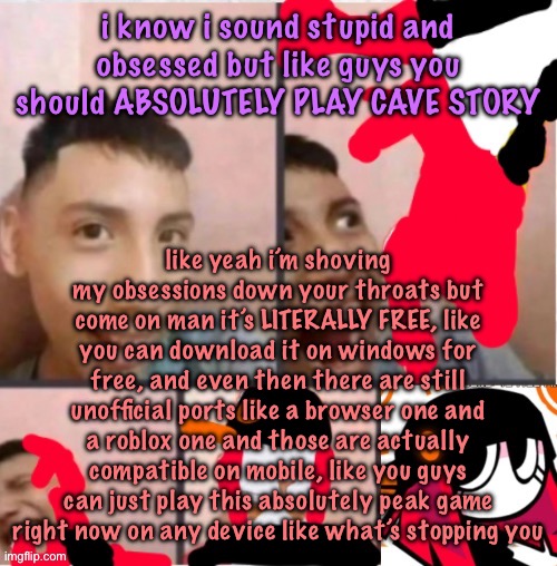 changed lore 5 | i know i sound stupid and obsessed but like guys you should ABSOLUTELY PLAY CAVE STORY; like yeah i’m shoving my obsessions down your throats but come on man it’s LITERALLY FREE, like you can download it on windows for free, and even then there are still unofficial ports like a browser one and a roblox one and those are actually compatible on mobile, like you guys can just play this absolutely peak game right now on any device like what’s stopping you | image tagged in changed lore 5 | made w/ Imgflip meme maker