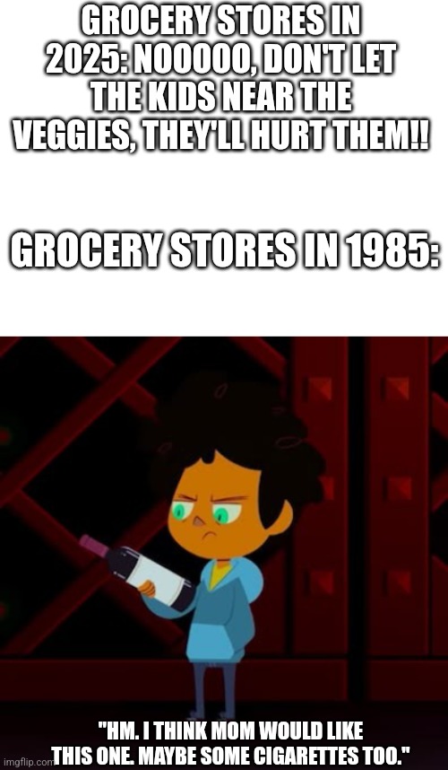 Yeah... it do be like that ig... | GROCERY STORES IN 2025: NOOOOO, DON'T LET THE KIDS NEAR THE VEGGIES, THEY'LL HURT THEM!! GROCERY STORES IN 1985:; "HM. I THINK MOM WOULD LIKE THIS ONE. MAYBE SOME CIGARETTES TOO." | image tagged in blank white template,camp camp,max camp camp,the good old days,back when i was a kid | made w/ Imgflip meme maker