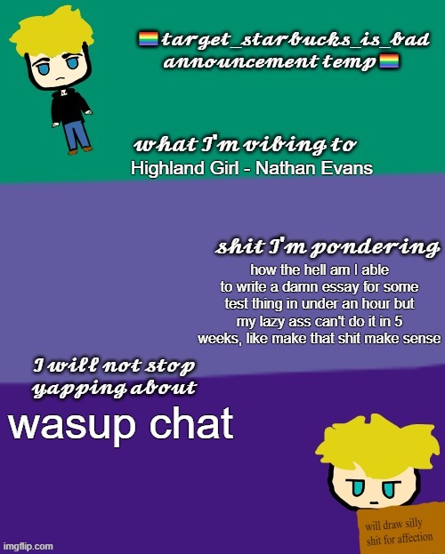 how ya doin peoples | Highland Girl - Nathan Evans; how the hell am I able to write a damn essay for some test thing in under an hour but my lazy ass can't do it in 5 weeks, like make that shit make sense; wasup chat | image tagged in target_starbucks_is_bad announcement temp | made w/ Imgflip meme maker
