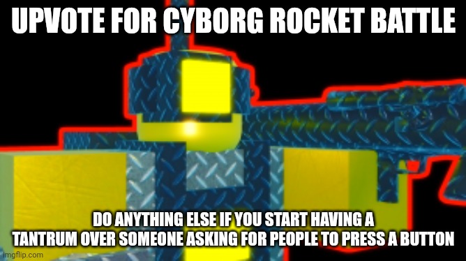 Added Cyborg rocket battle basically the most Crush Enemies the massive damage, you must unlock Rocket battle level 20 get Chaus | UPVOTE FOR CYBORG ROCKET BATTLE; DO ANYTHING ELSE IF YOU START HAVING A TANTRUM OVER SOMEONE ASKING FOR PEOPLE TO PRESS A BUTTON | image tagged in cyborg rocket battle,anti upvote beggers suck | made w/ Imgflip meme maker