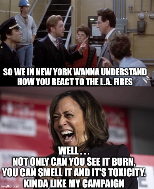 Fails at everything | SO WE IN NEW YORK WANNA UNDERSTAND HOW YOU REACT TO THE L.A. FIRES; WELL . . .
NOT ONLY CAN YOU SEE IT BURN,
YOU CAN SMELL IT AND IT'S TOXICITY.
KINDA LIKE MY CAMPAIGN | image tagged in shut this down shut all this down,kamala laughing,harris,democrats,leftists,liberals | made w/ Imgflip meme maker