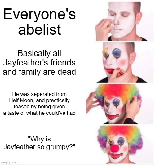 Jayfeather | Everyone's abelist; Basically all Jayfeather's friends and family are dead; He was seperated from Half Moon, and practically teased by being given a taste of what he could've had; "Why is Jayfeather so grumpy?" | image tagged in memes,clown applying makeup | made w/ Imgflip meme maker