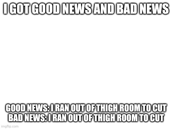 :D | I GOT GOOD NEWS AND BAD NEWS; GOOD NEWS: I RAN OUT OF THIGH ROOM TO CUT
BAD NEWS: I RAN OUT OF THIGH ROOM TO CUT | image tagged in blank white template | made w/ Imgflip meme maker