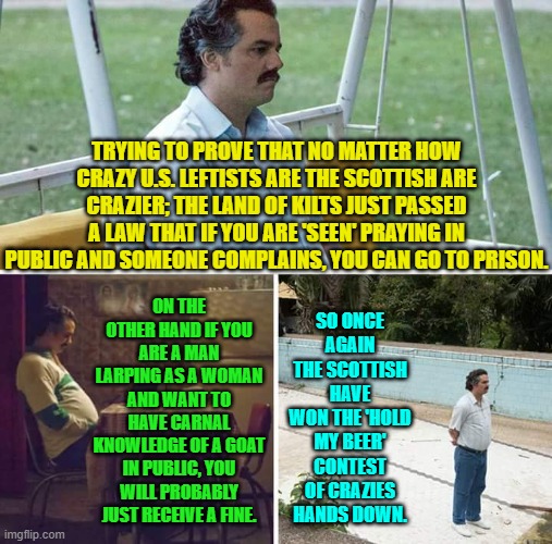 Needless to say I am very disappointed in the Scots.  I am sure that breaks their hearts. | TRYING TO PROVE THAT NO MATTER HOW CRAZY U.S. LEFTISTS ARE THE SCOTTISH ARE CRAZIER; THE LAND OF KILTS JUST PASSED A LAW THAT IF YOU ARE 'SEEN' PRAYING IN PUBLIC AND SOMEONE COMPLAINS, YOU CAN GO TO PRISON. SO ONCE AGAIN THE SCOTTISH HAVE WON THE 'HOLD MY BEER' CONTEST OF CRAZIES HANDS DOWN. ON THE OTHER HAND IF YOU ARE A MAN LARPING AS A WOMAN AND WANT TO HAVE CARNAL KNOWLEDGE OF A GOAT IN PUBLIC, YOU WILL PROBABLY JUST RECEIVE A FINE. | image tagged in sad pablo escobar | made w/ Imgflip meme maker