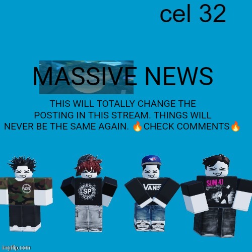 THIS IS SUPER IMPORTANT | MASSIVE NEWS; THIS WILL TOTALLY CHANGE THE POSTING IN THIS STREAM. THINGS WILL NEVER BE THE SAME AGAIN. 🔥CHECK COMMENTS🔥 | image tagged in cel 32 | made w/ Imgflip meme maker