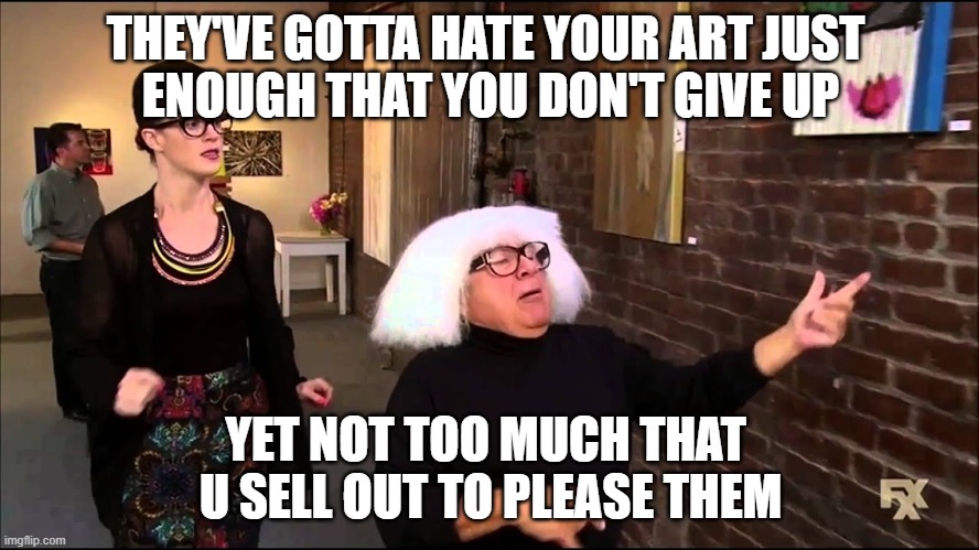 Danny devito explains art | THEY'VE GOTTA HATE YOUR ART JUST 
ENOUGH THAT YOU DON'T GIVE UP YET NOT TOO MUCH THAT 
U SELL OUT TO PLEASE THEM | image tagged in danny devito explains art | made w/ Imgflip meme maker