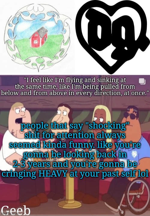 Geeb's drain gang temp | people that say "shocking" shit for attention always seemed kinda funny. like you're gonna be looking back in 2-3 years and you're gonna be cringing HEAVY at your past self lol | image tagged in geeb's drain gang temp | made w/ Imgflip meme maker