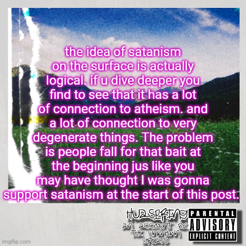 HuaSpring Temp | the idea of satanism on the surface is actually logical. if u dive deeper you find to see that it has a lot of connection to atheism. and a lot of connection to very degenerate things. The problem is people fall for that bait at the beginning jus like you may have thought I was gonna support satanism at the start of this post. | image tagged in huaspring temp | made w/ Imgflip meme maker