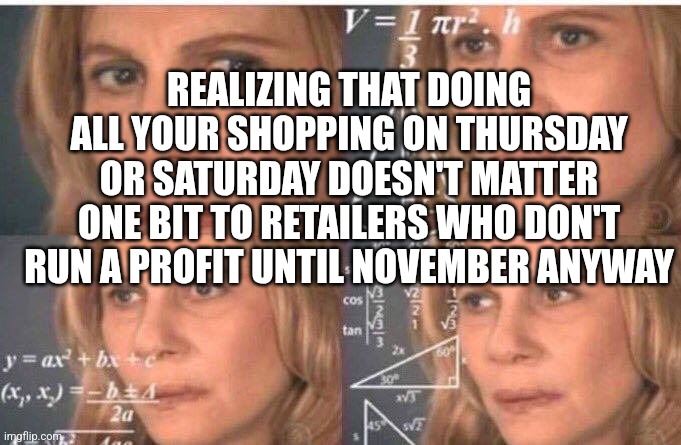 Math lady/Confused lady | REALIZING THAT DOING ALL YOUR SHOPPING ON THURSDAY OR SATURDAY DOESN'T MATTER ONE BIT TO RETAILERS WHO DON'T RUN A PROFIT UNTIL NOVEMBER ANY | image tagged in math lady/confused lady | made w/ Imgflip meme maker