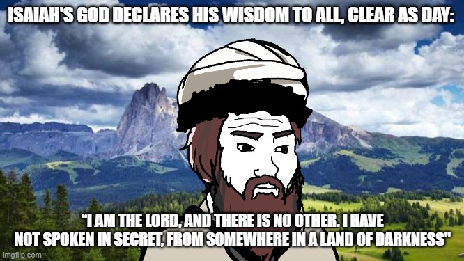 nature#mountains | ISAIAH'S GOD DECLARES HIS WISDOM TO ALL, CLEAR AS DAY:; “I AM THE LORD, AND THERE IS NO OTHER. I HAVE NOT SPOKEN IN SECRET, FROM SOMEWHERE IN A LAND OF DARKNESS" | image tagged in nature mountains,persian,zoroastrian | made w/ Imgflip meme maker