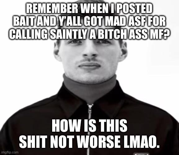 Looking at you Jesvur | REMEMBER WHEN I POSTED BAIT AND Y’ALL GOT MAD ASF FOR CALLING SAINTLY A BITCH ASS MF? HOW IS THIS SHIT NOT WORSE LMAO. | image tagged in black and white max verstappen | made w/ Imgflip meme maker