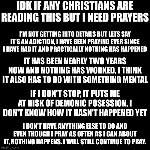 IDK IF ANY CHRISTIANS ARE READING THIS BUT I NEED PRAYERS; I'M NOT GETTING INTO DETAILS BUT LETS SAY IT'S AN ADICTION, I HAVE BEEN PRAYING EVER SINCE I HAVE HAD IT AND PRACTICALLY NOTHING HAS HAPPENED; IT HAS BEEN NEARLY TWO YEARS NOW AND NOTHING HAS WORKED, I THINK IT ALSO HAS TO DO WITH SOMETHING MENTAL; IF I DON'T STOP, IT PUTS ME AT RISK OF DEMONIC POSESSION, I DON'T KNOW HOW IT HASN'T HAPPENED YET; I DON'T HAVE ANYTHING ELSE TO DO AND EVEN THOUGH I PRAY AS OFTEN AS I CAN ABOUT IT, NOTHING HAPPENS. I WILL STILL CONTINUE TO PRAY. | made w/ Imgflip meme maker