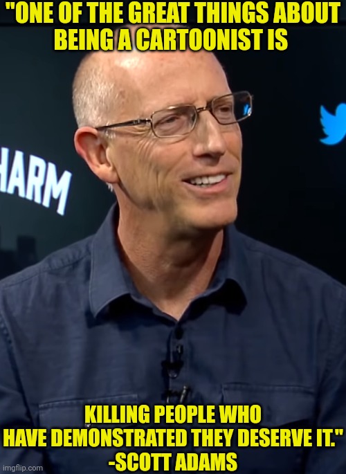 Job Satisfaction According to Scott Adams | "ONE OF THE GREAT THINGS ABOUT
BEING A CARTOONIST IS; KILLING PEOPLE WHO HAVE DEMONSTRATED THEY DESERVE IT."
-SCOTT ADAMS | image tagged in dilbert,cartoonist,scott adams,killing people,they deserve it | made w/ Imgflip meme maker