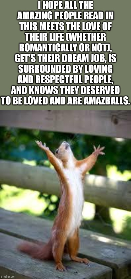 Have a good day | I HOPE ALL THE AMAZING PEOPLE READ IN THIS MEETS THE LOVE OF THEIR LIFE (WHETHER ROMANTICALLY OR NOT), GET'S THEIR DREAM JOB, IS SURROUNDED BY LOVING AND RESPECTFUL PEOPLE, AND KNOWS THEY DESERVED TO BE LOVED AND ARE AMAZBALLS. | image tagged in praise squirrel,empowerment,cute | made w/ Imgflip meme maker