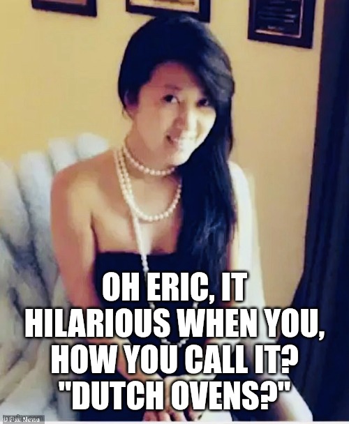 Fang Fang | OH ERIC, IT HILARIOUS WHEN YOU,
HOW YOU CALL IT?
"DUTCH OVENS?" | image tagged in fang fang | made w/ Imgflip meme maker