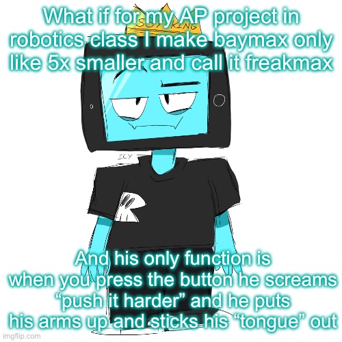 20 ups and I actually do this. I have the computers and the materials by the time next semester comes around | What if for my AP project in robotics class I make baymax only like 5x smaller and call it freakmax; And his only function is when you press the button he screams “push it harder” and he puts his arms up and sticks his “tongue” out | image tagged in soy king icyxd | made w/ Imgflip meme maker