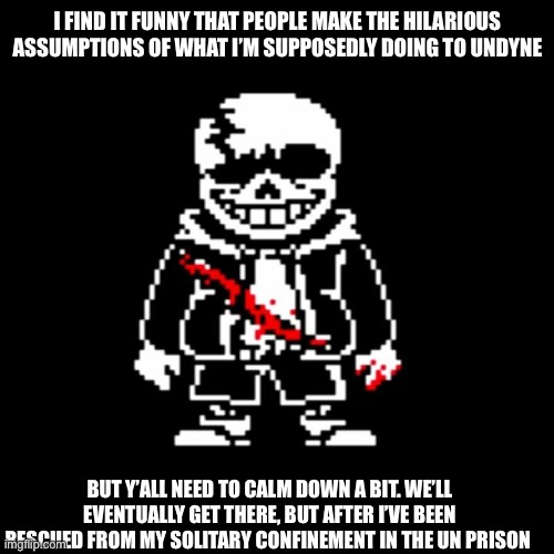 I don’t mind the jokes, but still. You’ll know when it happens . | I FIND IT FUNNY THAT PEOPLE MAKE THE HILARIOUS ASSUMPTIONS OF WHAT I’M SUPPOSEDLY DOING TO UNDYNE; BUT Y’ALL NEED TO CALM DOWN A BIT. WE’LL EVENTUALLY GET THERE, BUT AFTER I’VE BEEN RESCUED FROM MY SOLITARY CONFINEMENT IN THE UN PRISON | made w/ Imgflip meme maker
