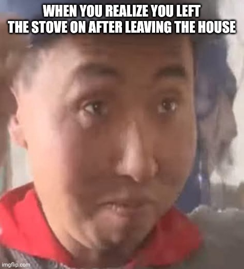 Chinese Guy Surprise | WHEN YOU REALIZE YOU LEFT THE STOVE ON AFTER LEAVING THE HOUSE | image tagged in chinese guy surprise | made w/ Imgflip meme maker