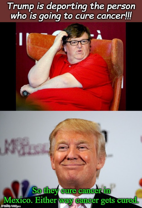 Liberal logic is the biggest oxymoron in history. You could even say it's Yuge! | Trump is deporting the person who is going to cure cancer!!! So they cure cancer in Mexico. Either way cancer gets cured. | image tagged in michael moore fat,donald trump approves | made w/ Imgflip meme maker