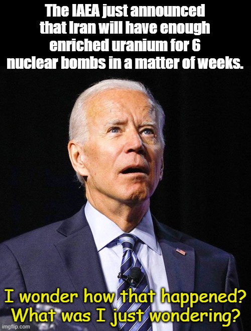 Stolen elections have consequences... oh well, Democrats will blame Trump, or Elon, or Hitler or.... | The IAEA just announced that Iran will have enough enriched uranium for 6 nuclear bombs in a matter of weeks. I wonder how that happened? What was I just wondering? | image tagged in joe biden | made w/ Imgflip meme maker