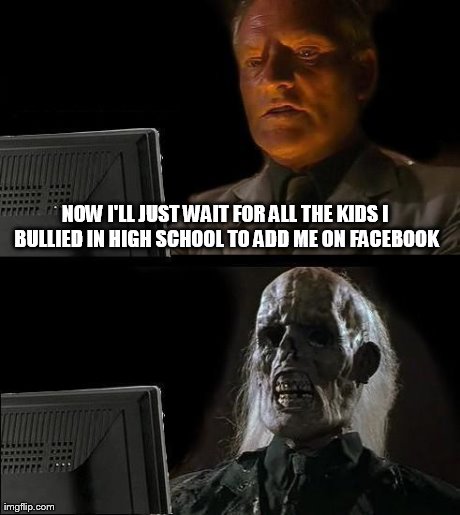 I'll Just Wait Here | NOW I'LL JUST WAIT FOR ALL THE KIDS I BULLIED IN HIGH SCHOOL TO ADD ME ON FACEBOOK | image tagged in memes,ill just wait here | made w/ Imgflip meme maker