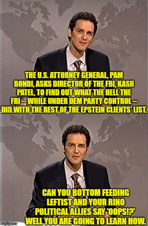 I can guarantee that the information exists somewhere accessible. | THE U.S. ATTORNEY GENERAL, PAM BONDI, ASKS DIRECTOR OF THE FBI, KASH PATEL, TO FIND OUT WHAT THE HELL THE FBI -- WHILE UNDER DEM PARTY CONTROL -- DID WITH THE REST OF THE EPSTEIN CLIENTS' LIST. CAN YOU BOTTOM FEEDING LEFTIST AND YOUR RINO POLITICAL ALLIES SAY 'OOPS!?'  WELL YOU ARE GOING TO LEARN HOW. | image tagged in weekend update with norm | made w/ Imgflip meme maker