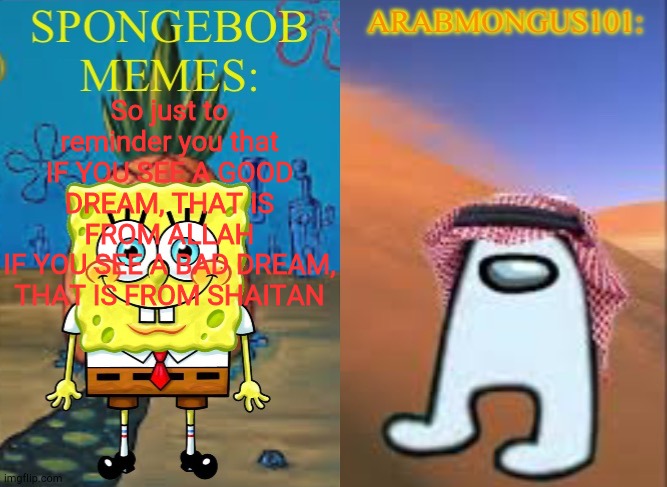 ArabMungus101 and SpogeBob memes | So just to reminder you that
IF YOU SEE A GOOD DREAM, THAT IS FROM ALLAH
IF YOU SEE A BAD DREAM, THAT IS FROM SHAITAN | image tagged in arabmungus101 and spogebob memes | made w/ Imgflip meme maker