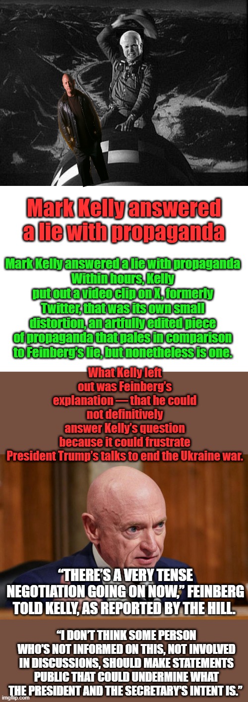 Little JOHN KELLY. More endless wars. Keep electing the engineers  of never ending wars. | Mark Kelly answered a lie with propaganda; What Kelly left out was Feinberg’s explanation — that he could not definitively answer Kelly’s question because it could frustrate President Trump’s talks to end the Ukraine war. Mark Kelly answered a lie with propaganda
Within hours, Kelly put out a video clip on X, formerly Twitter, that was its own small distortion, an artfully edited piece of propaganda that pales in comparison to Feinberg’s lie, but nonetheless is one. “THERE’S A VERY TENSE NEGOTIATION GOING ON NOW,” FEINBERG TOLD KELLY, AS REPORTED BY THE HILL. “I DON’T THINK SOME PERSON WHO’S NOT INFORMED ON THIS, NOT INVOLVED IN DISCUSSIONS, SHOULD MAKE STATEMENTS PUBLIC THAT COULD UNDERMINE WHAT THE PRESIDENT AND THE SECRETARY’S INTENT IS.” | image tagged in blank white template | made w/ Imgflip meme maker