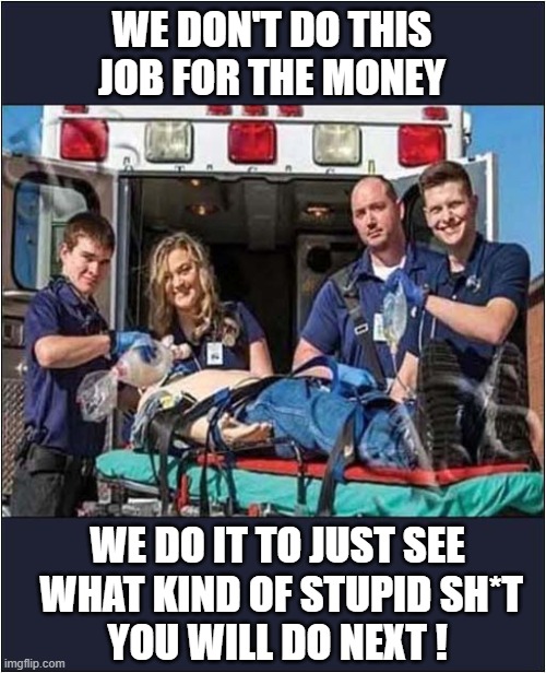 Job Satisfaction Is So Important ! | WE DON'T DO THIS JOB FOR THE MONEY; WE DO IT TO JUST SEE
 WHAT KIND OF STUPID SH*T
YOU WILL DO NEXT ! | image tagged in ambulance,job satisfaction,stupid people,dark humour | made w/ Imgflip meme maker