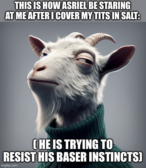 Asriel moment or something | THIS IS HOW ASRIEL BE STARING AT ME AFTER I COVER MY TITS IN SALT:; ( HE IS TRYING TO RESIST HIS BASER INSTINCTS) | image tagged in asriel,asriel dreemurr,funny,goat,animal logic,femcel | made w/ Imgflip meme maker