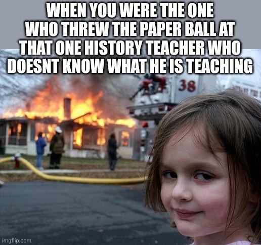 Disaster Girl | WHEN YOU WERE THE ONE WHO THREW THE PAPER BALL AT THAT ONE HISTORY TEACHER WHO DOESNT KNOW WHAT HE IS TEACHING | image tagged in memes,disaster girl | made w/ Imgflip meme maker