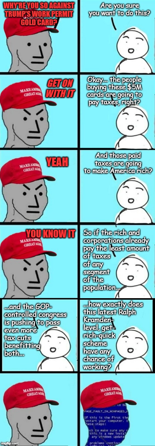 $5M price tag vs. income bracket of likely buyers... also potential for foreign government-backed infiltration. | Are you sure you want to do this? WHY'RE YOU SO AGAINST
TRUMP'S WORK PERMIT
GOLD CARD? Okay... the people
buying these $5M
cards are going to
pay taxes, right? GET ON
WITH IT; And those paid taxes are going to make America rich? YEAH; YOU KNOW IT; So if the rich and
corporations already
pay the least amount
of taxes
of any
segment
of the
population... ...how exactly does
this latest Ralph
Kramden-
level, get-
rich-quick
scheme
have any
chance of
working? ...and the GOP-
controlled congress
is pushing to pass
even more
tax cuts
benefitting
both... | image tagged in trump unfit unqualified dangerous,idiot | made w/ Imgflip meme maker