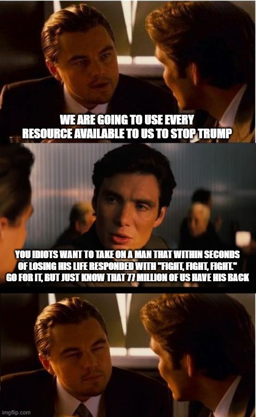 WWG1WGA | WE ARE GOING TO USE EVERY RESOURCE AVAILABLE TO US TO STOP TRUMP; YOU IDIOTS WANT TO TAKE ON A MAN THAT WITHIN SECONDS OF LOSING HIS LIFE RESPONDED WITH "FIGHT, FIGHT, FIGHT." GO FOR IT, BUT JUST KNOW THAT 77 MILLION OF US HAVE HIS BACK | image tagged in memes,inception,wwg1wga,democrat war on america,crying democrats,maga | made w/ Imgflip meme maker